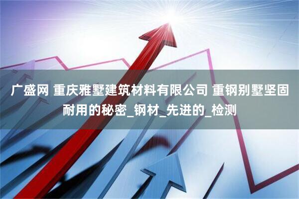 广盛网 重庆雅墅建筑材料有限公司 重钢别墅坚固耐用的秘密_钢材_先进的_检测
