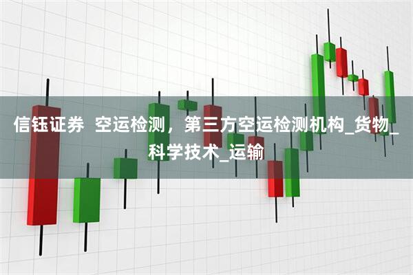 信钰证券  空运检测，第三方空运检测机构_货物_科学技术_运输