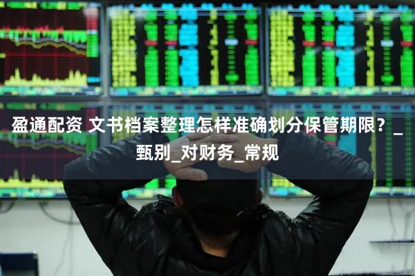 盈通配资 文书档案整理怎样准确划分保管期限？_甄别_对财务_常规
