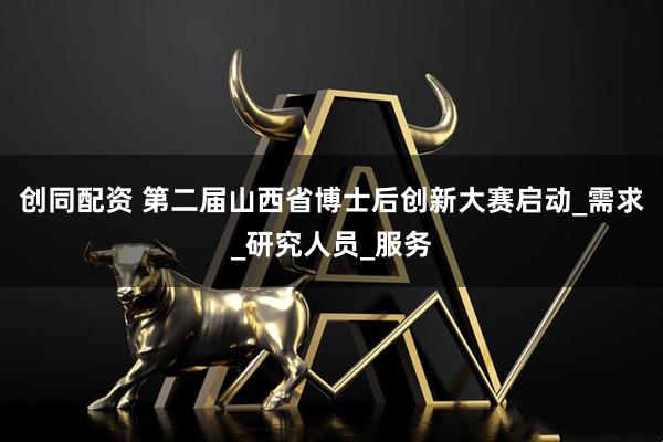 创同配资 第二届山西省博士后创新大赛启动_需求_研究人员_服务