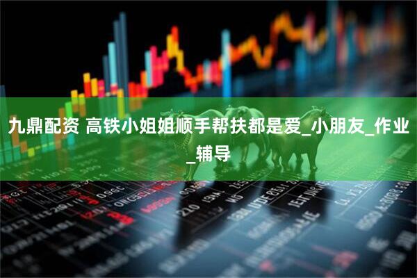 九鼎配资 高铁小姐姐顺手帮扶都是爱_小朋友_作业_辅导