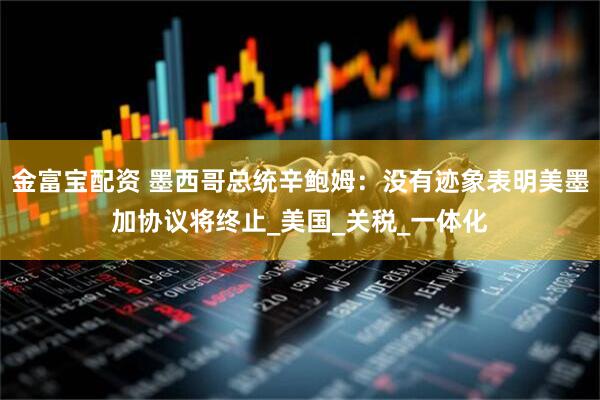 金富宝配资 墨西哥总统辛鲍姆：没有迹象表明美墨加协议将终止_美国_关税_一体化