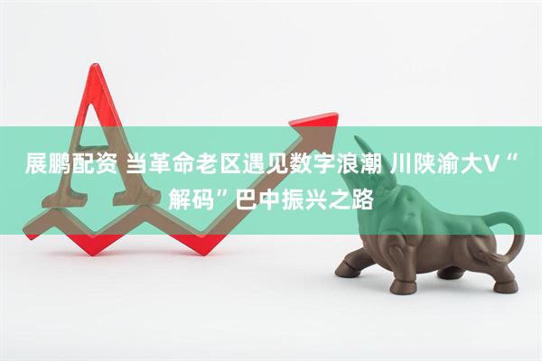展鹏配资 当革命老区遇见数字浪潮 川陕渝大V“解码”巴中振兴之路