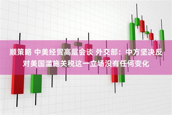 顺策略 中美经贸高层会谈 外交部：中方坚决反对美国滥施关税这一立场没有任何变化