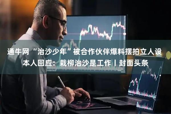 通牛网 “治沙少年”被合作伙伴爆料摆拍立人设 本人回应：栽柳治沙是工作丨封面头条