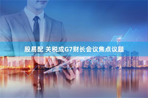 股易配 关税成G7财长会议焦点议题