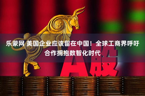 乐蒙网 美国企业应该留在中国！全球工商界呼吁合作拥抱数智化时代
