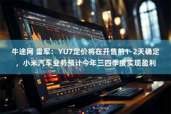 牛途网 雷军：YU7定价将在开售前1-2天确定，小米汽车业务预计今年三四季度实现盈利