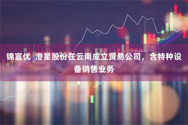 锦富优  澄星股份在云南成立贸易公司，含特种设备销售业务