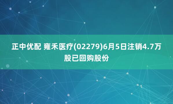 正中优配 雍禾医疗(02279)6月5日注销4.7万股已回购股份