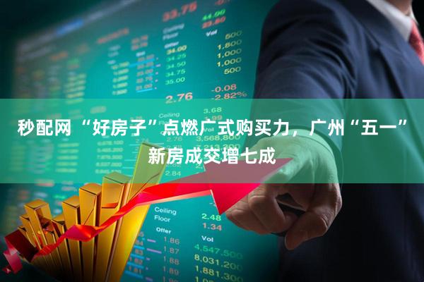 秒配网 “好房子”点燃广式购买力，广州“五一”新房成交增七成