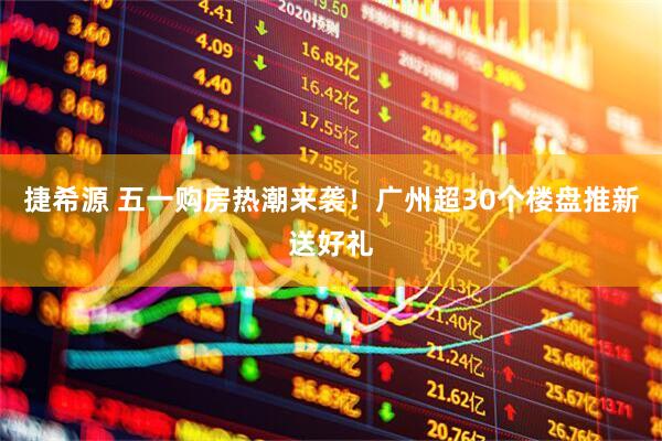 捷希源 五一购房热潮来袭！广州超30个楼盘推新送好礼