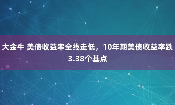 大金牛 美债收益率全线走低，10年期美债收益率跌3.38个基点