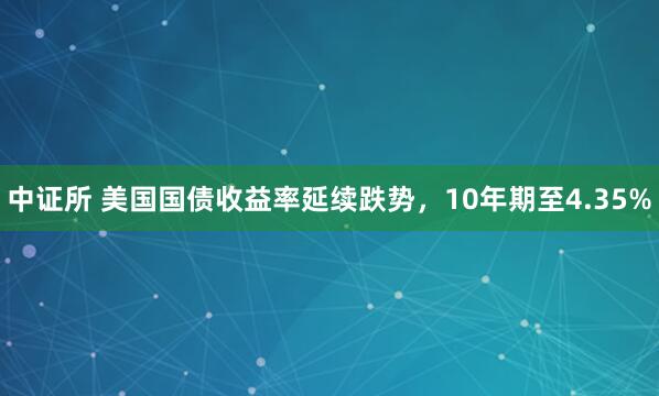 中证所 美国国债收益率延续跌势，10年期至4.35%