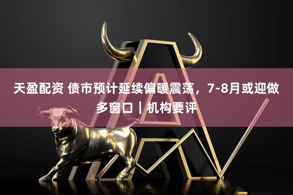 天盈配资 债市预计延续偏暖震荡，7-8月或迎做多窗口｜机构要评