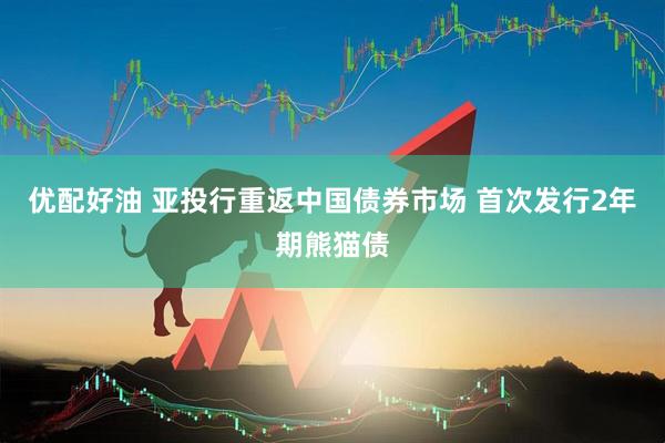 优配好油 亚投行重返中国债券市场 首次发行2年期熊猫债