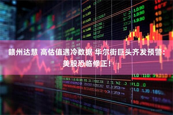 赣州达慧 高估值遇冷数据 华尔街巨头齐发预警：美股恐临修正！