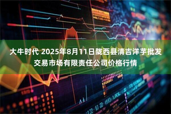 大牛时代 2025年8月11日陇西县清吉洋芋批发交易市场有限责任公司价格行情