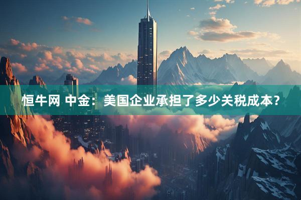 恒牛网 中金：美国企业承担了多少关税成本？