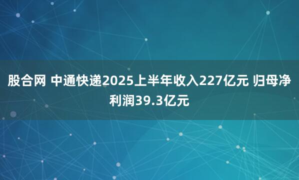股合网 中通快递2025上半年收入227亿元 归母净利润39.3亿元