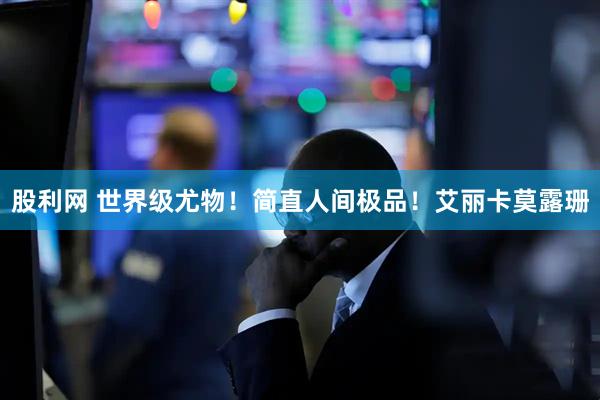 股利网 世界级尤物！简直人间极品！艾丽卡莫露珊