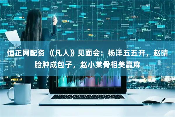 恒正网配资 《凡人》见面会：杨洋五五开，赵晴脸肿成包子，赵小棠骨相美赢麻