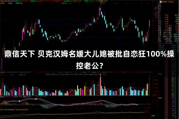 鼎信天下 贝克汉姆名媛大儿媳被批自恋狂100%操控老公？