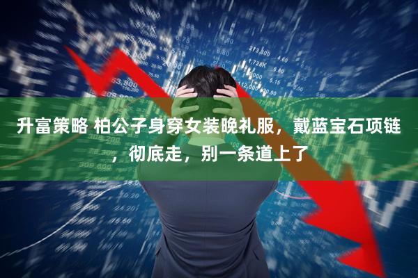 升富策略 柏公子身穿女装晚礼服，戴蓝宝石项链，彻底走，别一条道上了