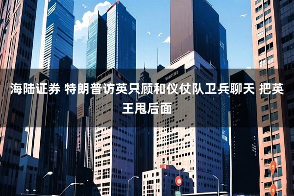 海陆证券 特朗普访英只顾和仪仗队卫兵聊天 把英王甩后面