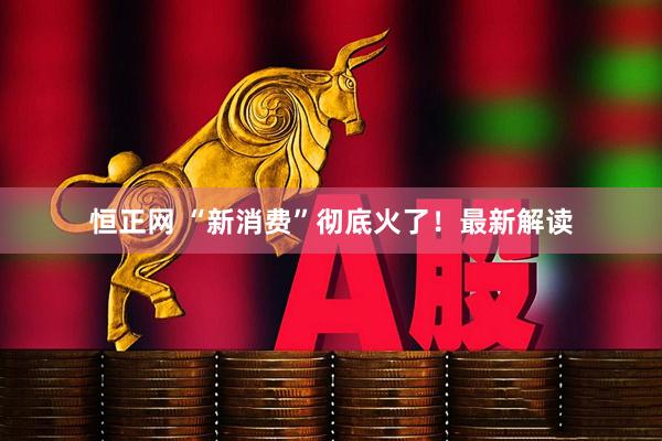 恒正网 “新消费”彻底火了！最新解读