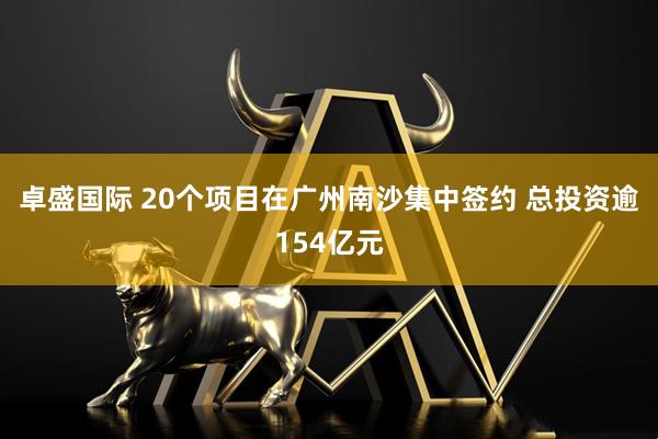 卓盛国际 20个项目在广州南沙集中签约 总投资逾154亿元
