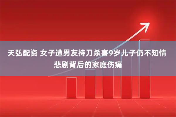 天弘配资 女子遭男友持刀杀害9岁儿子仍不知情 悲剧背后的家庭伤痛