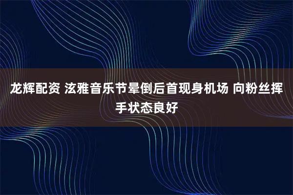 龙辉配资 泫雅音乐节晕倒后首现身机场 向粉丝挥手状态良好
