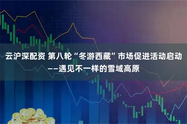 云沪深配资 第八轮“冬游西藏”市场促进活动启动——遇见不一样的雪域高原