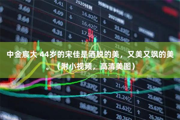 中金宸大 44岁的宋佳是洒脱的美,又美又飒的美。(附小视频,高清美图)