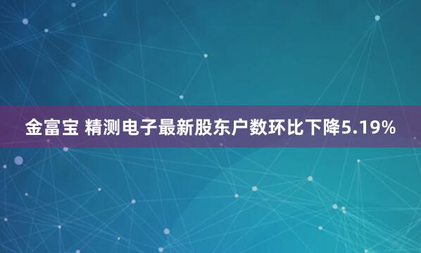 金富宝 精测电子最新股东户数环比下降5.19%