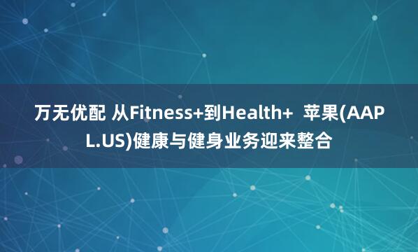 万无优配 从Fitness+到Health+ 苹果(AAPL.US)健康与健身业务迎来整合