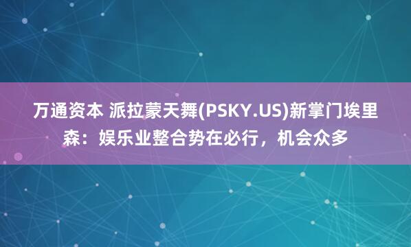 万通资本 派拉蒙天舞(PSKY.US)新掌门埃里森：娱乐业整合势在必行，机会众多