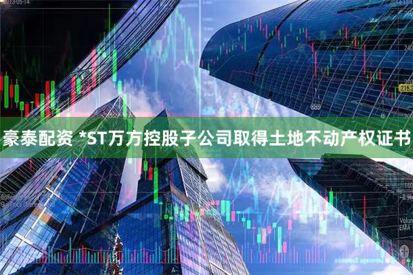 豪泰配资 *ST万方控股子公司取得土地不动产权证书