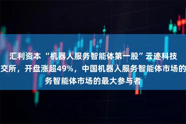 汇利资本 “机器人服务智能体第一股”云迹科技正式登陆港交所,开盘涨超49%,中国机器人服务智能体市场的最大参与者
