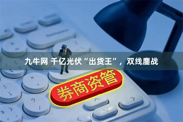 九牛网 千亿光伏“出货王”,双线鏖战