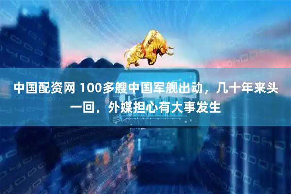 中国配资网 100多艘中国军舰出动,几十年来头一回,外媒担心有大事发生