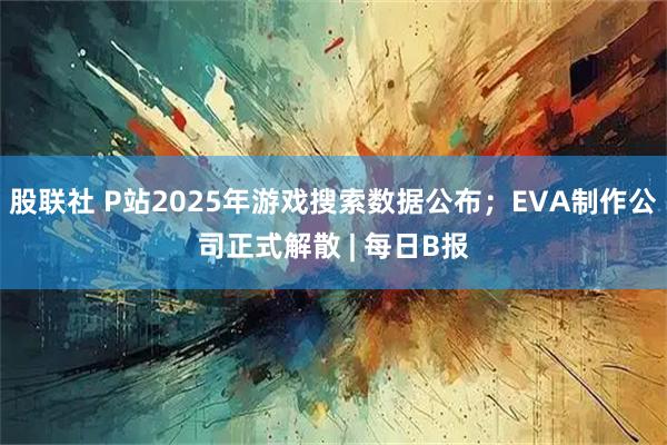 股联社 P站2025年游戏搜索数据公布;EVA制作公司正式解散 | 每日B报