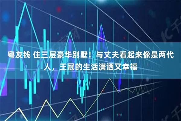 粤友钱 住三层豪华别墅!与丈夫看起来像是两代人,王冠的生活潇洒又幸福