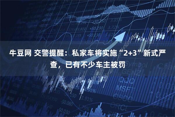 牛豆网 交警提醒:私家车将实施“2+3”新式严查,已有不少车主被罚