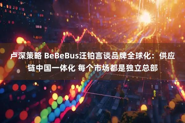 卢深策略 BeBeBus汪铂言谈品牌全球化:供应链中国一体化 每个市场都是独立总部