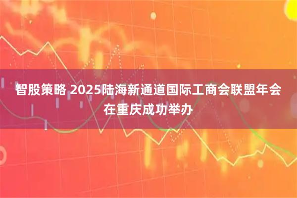 智股策略 2025陆海新通道国际工商会联盟年会在重庆成功举办