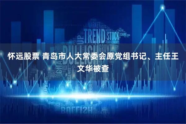怀远股票 青岛市人大常委会原党组书记、主任王文华被查