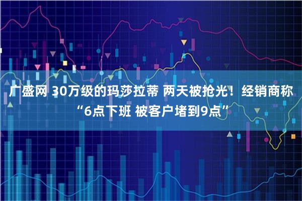 广盛网 30万级的玛莎拉蒂 两天被抢光！经销商称“6点下班 被客户堵到9点”