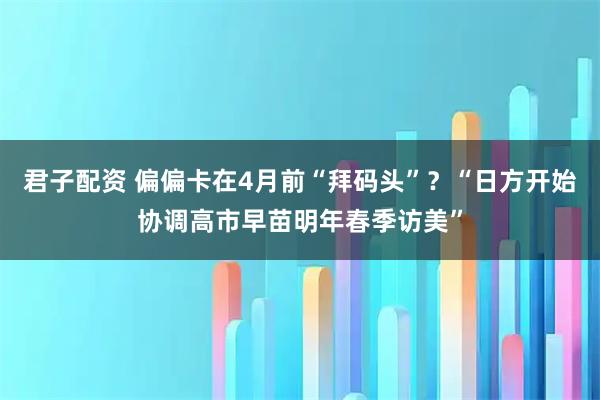 君子配资 偏偏卡在4月前“拜码头”？“日方开始协调高市早苗明年春季访美”